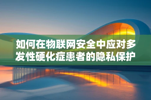 如何在物联网安全中应对多发性硬化症患者的隐私保护挑战？