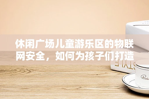 休闲广场儿童游乐区的物联网安全，如何为孩子们打造无忧的玩耍环境？