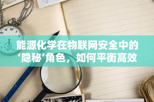 能源化学在物联网安全中的‘隐秘’角色，如何平衡高效与安全？