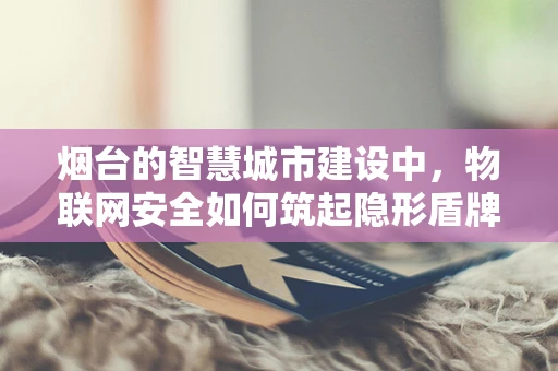 烟台的智慧城市建设中，物联网安全如何筑起隐形盾牌？