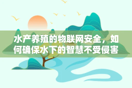 水产养殖的物联网安全，如何确保水下的智慧不受侵害？