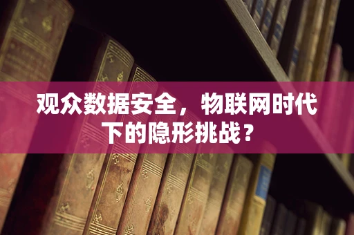 观众数据安全，物联网时代下的隐形挑战？