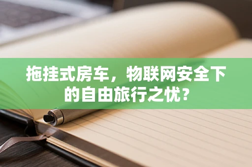 拖挂式房车，物联网安全下的自由旅行之忧？