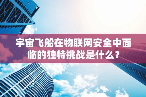 宇宙飞船在物联网安全中面临的独特挑战是什么？