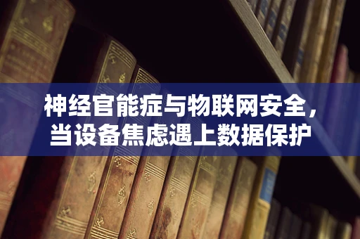 神经官能症与物联网安全，当设备焦虑遇上数据保护