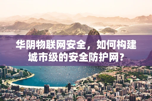 华阴物联网安全，如何构建城市级的安全防护网？