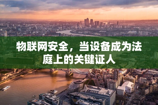 物联网安全，当设备成为法庭上的关键证人