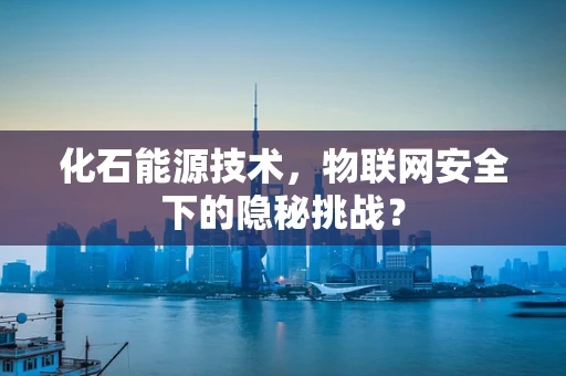 化石能源技术，物联网安全下的隐秘挑战？