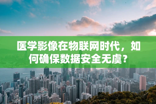 医学影像在物联网时代，如何确保数据安全无虞？