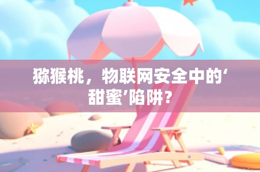 猕猴桃，物联网安全中的‘甜蜜’陷阱？