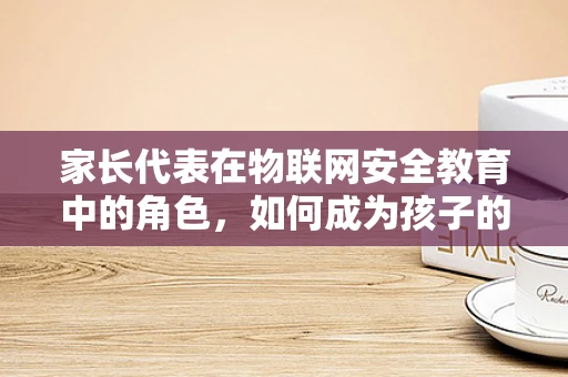 家长代表在物联网安全教育中的角色，如何成为孩子的第一道防线？