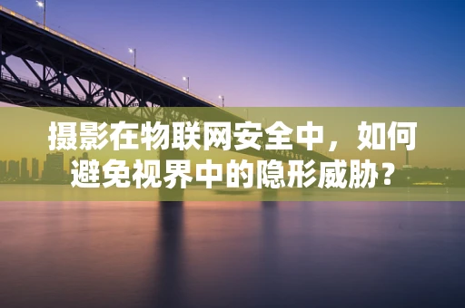摄影在物联网安全中，如何避免视界中的隐形威胁？