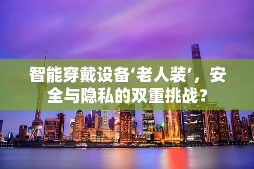智能穿戴设备‘老人装’，安全与隐私的双重挑战？