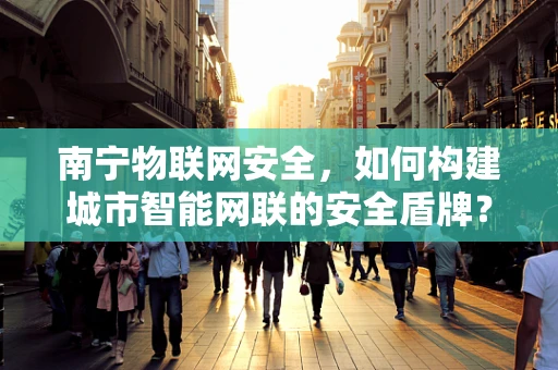 南宁物联网安全，如何构建城市智能网联的安全盾牌？