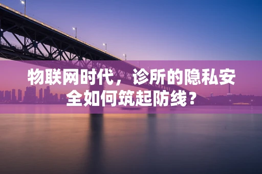 物联网时代，诊所的隐私安全如何筑起防线？