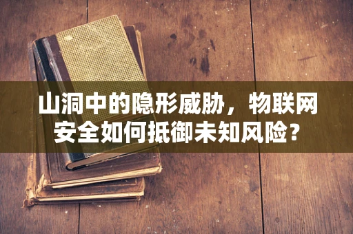 山洞中的隐形威胁，物联网安全如何抵御未知风险？