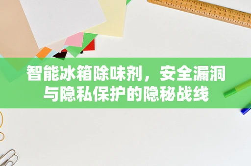 智能冰箱除味剂，安全漏洞与隐私保护的隐秘战线