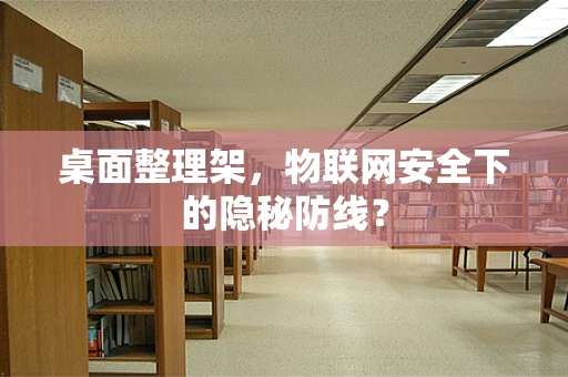 桌面整理架，物联网安全下的隐秘防线？
