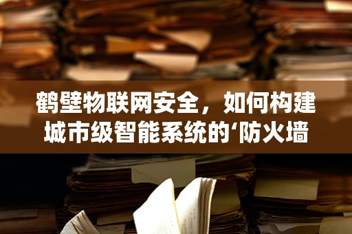 鹤壁物联网安全，如何构建城市级智能系统的‘防火墙’？