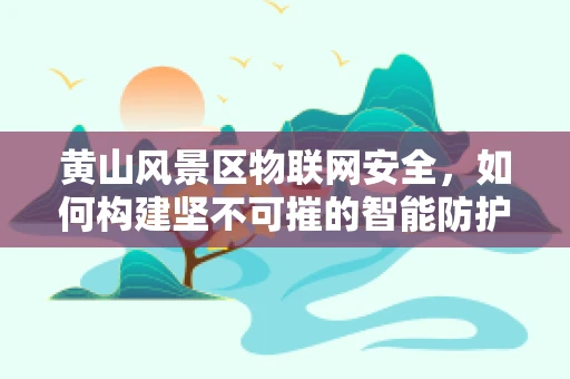 黄山风景区物联网安全，如何构建坚不可摧的智能防护网？