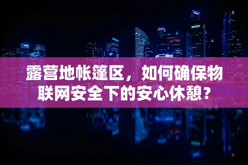 露营地帐篷区，如何确保物联网安全下的安心休憩？