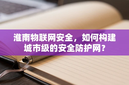 淮南物联网安全，如何构建城市级的安全防护网？