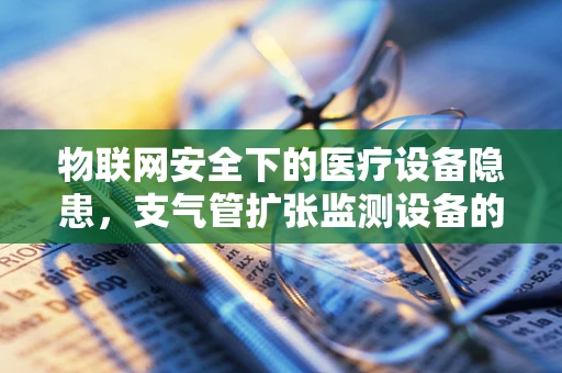 物联网安全下的医疗设备隐患，支气管扩张监测设备的安全漏洞如何被利用？