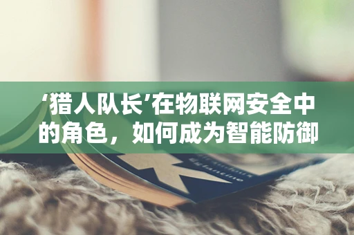‘猎人队长’在物联网安全中的角色，如何成为智能防御的领航者？