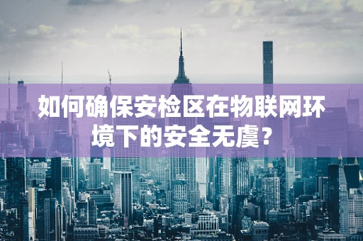 如何确保安检区在物联网环境下的安全无虞？