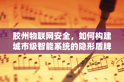 胶州物联网安全，如何构建城市级智能系统的隐形盾牌？