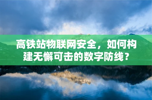 高铁站物联网安全，如何构建无懈可击的数字防线？