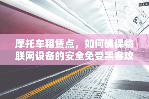 摩托车租赁点，如何确保物联网设备的安全免受黑客攻击？