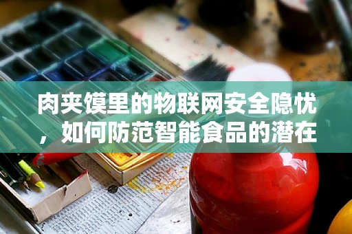 肉夹馍里的物联网安全隐忧，如何防范智能食品的潜在威胁？