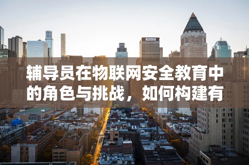 辅导员在物联网安全教育中的角色与挑战，如何构建有效的安全意识培训？