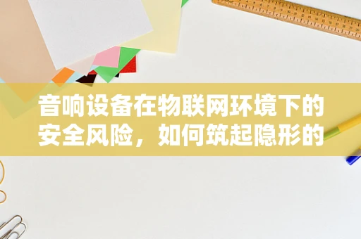音响设备在物联网环境下的安全风险，如何筑起隐形的防线？