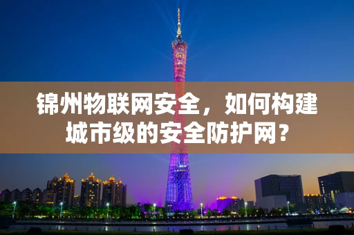 锦州物联网安全，如何构建城市级的安全防护网？