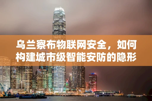乌兰察布物联网安全，如何构建城市级智能安防的隐形盾牌？