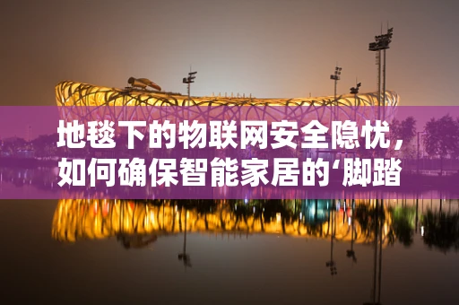 地毯下的物联网安全隐忧，如何确保智能家居的‘脚踏实地’？