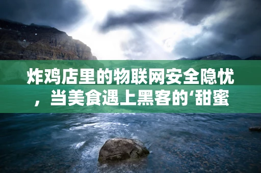 炸鸡店里的物联网安全隐忧，当美食遇上黑客的‘甜蜜陷阱’