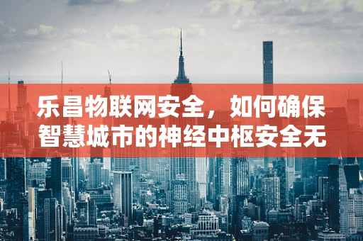 乐昌物联网安全，如何确保智慧城市的神经中枢安全无虞？