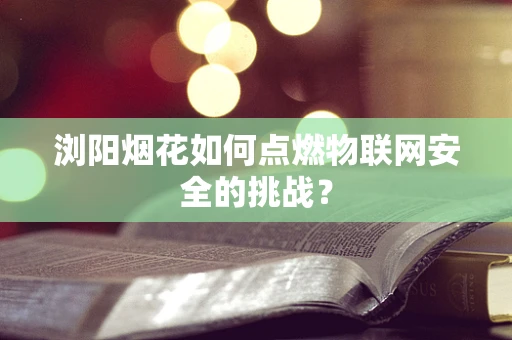 浏阳烟花如何点燃物联网安全的挑战？
