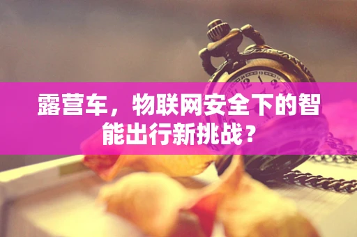 露营车，物联网安全下的智能出行新挑战？