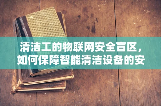 清洁工的物联网安全盲区，如何保障智能清洁设备的安全？
