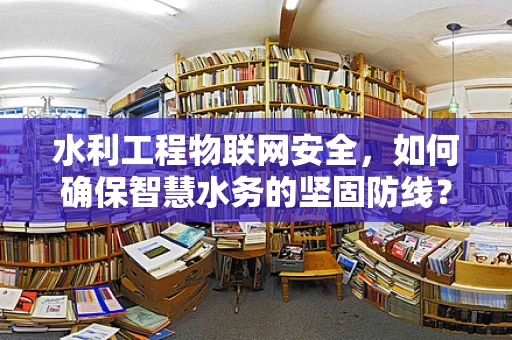 水利工程物联网安全，如何确保智慧水务的坚固防线？