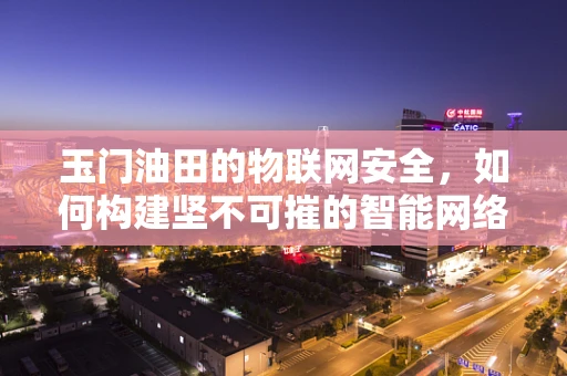 玉门油田的物联网安全，如何构建坚不可摧的智能网络防线？