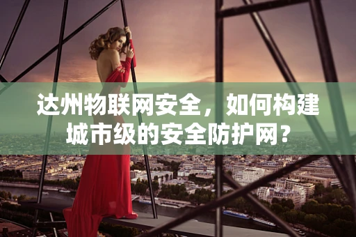 达州物联网安全，如何构建城市级的安全防护网？