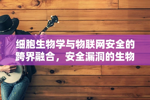 细胞生物学与物联网安全的跨界融合，安全漏洞的生物启示