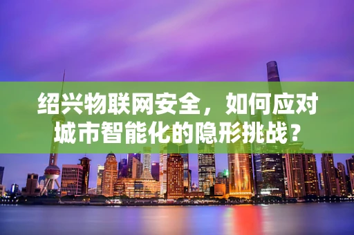 绍兴物联网安全，如何应对城市智能化的隐形挑战？