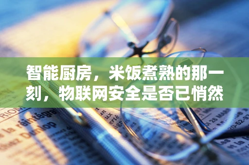 智能厨房，米饭煮熟的那一刻，物联网安全是否已悄然守护？