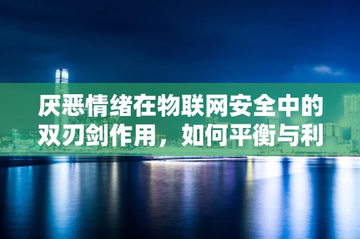 厌恶情绪在物联网安全中的双刃剑作用，如何平衡与利用？